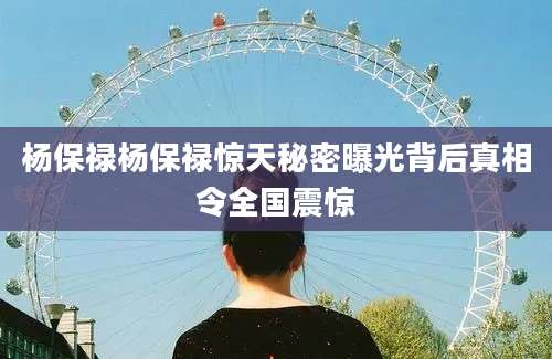 杨保禄杨保禄惊天秘密曝光背后真相令全国震惊