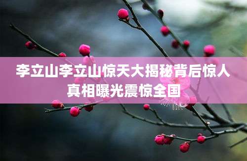 李立山李立山惊天大揭秘背后惊人真相曝光震惊全国