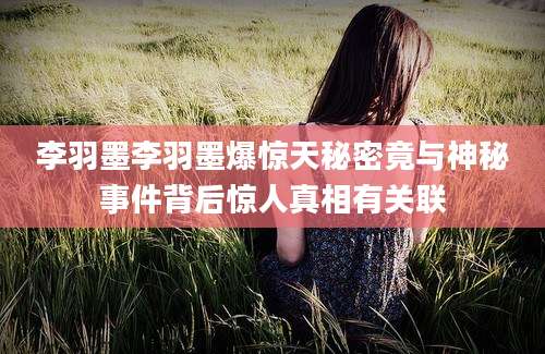 李羽墨李羽墨爆惊天秘密竟与神秘事件背后惊人真相有关联