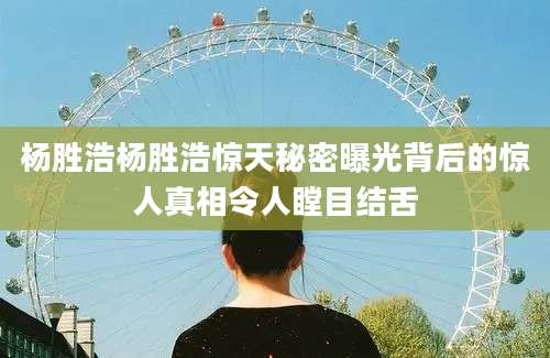 杨胜浩杨胜浩惊天秘密曝光背后的惊人真相令人瞠目结舌