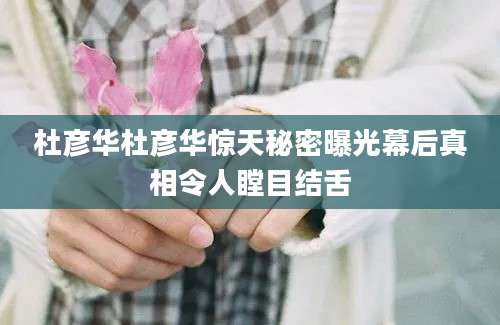 杜彦华杜彦华惊天秘密曝光幕后真相令人瞠目结舌