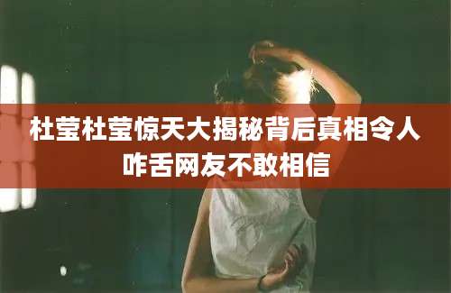 杜莹杜莹惊天大揭秘背后真相令人咋舌网友不敢相信
