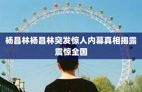 杨昌林杨昌林突发惊人内幕真相揭露震惊全国