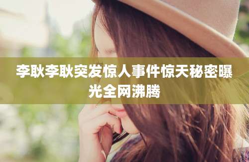 李耿李耿突发惊人事件惊天秘密曝光全网沸腾