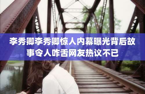 李秀卿李秀卿惊人内幕曝光背后故事令人咋舌网友热议不已