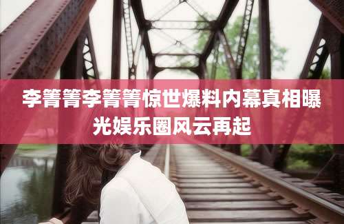 李箐箐李箐箐惊世爆料内幕真相曝光娱乐圈风云再起