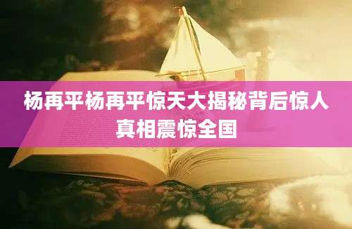 杨再平杨再平惊天大揭秘背后惊人真相震惊全国
