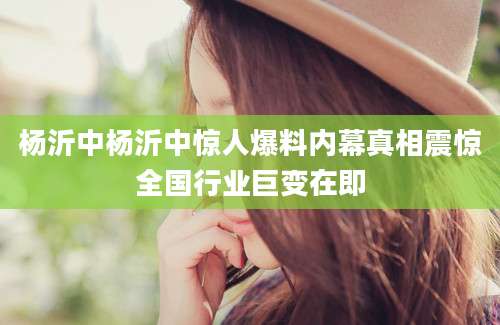 杨沂中杨沂中惊人爆料内幕真相震惊全国行业巨变在即