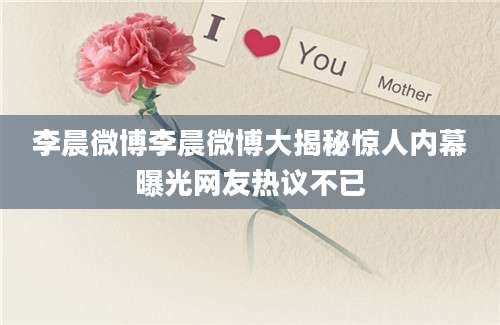 李晨微博李晨微博大揭秘惊人内幕曝光网友热议不已