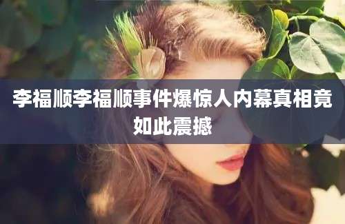 李福顺李福顺事件爆惊人内幕真相竟如此震撼