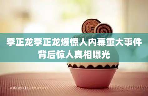 李正龙李正龙爆惊人内幕重大事件背后惊人真相曝光