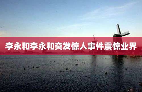 李永和李永和突发惊人事件震惊业界