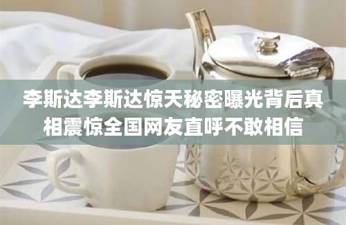 李斯达李斯达惊天秘密曝光背后真相震惊全国网友直呼不敢相信