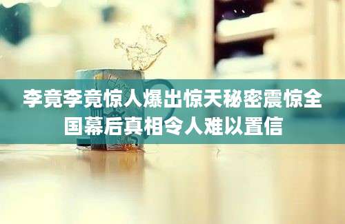 李竟李竟惊人爆出惊天秘密震惊全国幕后真相令人难以置信