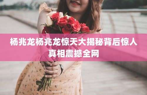杨兆龙杨兆龙惊天大揭秘背后惊人真相震撼全网