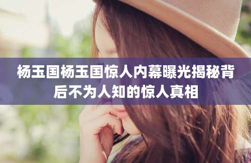 杨玉国杨玉国惊人内幕曝光揭秘背后不为人知的惊人真相