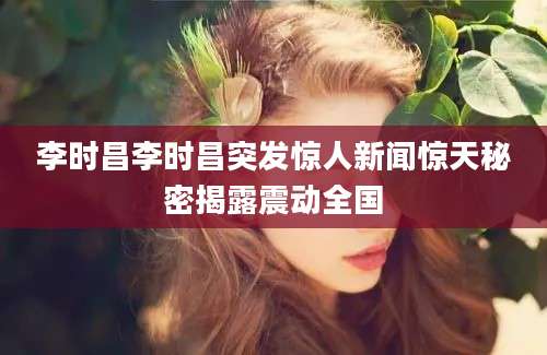 李时昌李时昌突发惊人新闻惊天秘密揭露震动全国