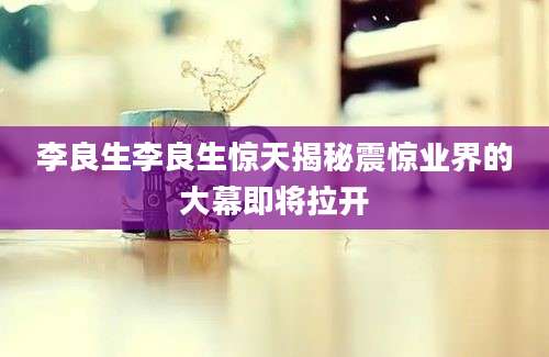 李良生李良生惊天揭秘震惊业界的大幕即将拉开
