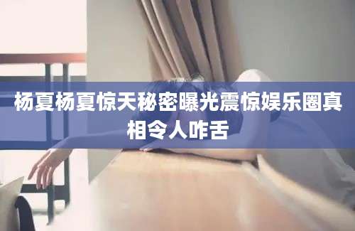 杨夏杨夏惊天秘密曝光震惊娱乐圈真相令人咋舌
