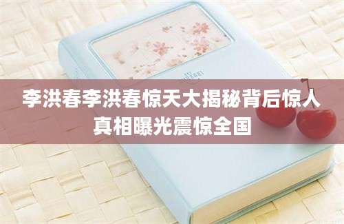李洪春李洪春惊天大揭秘背后惊人真相曝光震惊全国