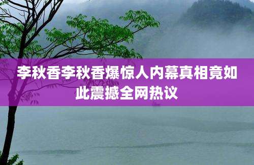 李秋香李秋香爆惊人内幕真相竟如此震撼全网热议