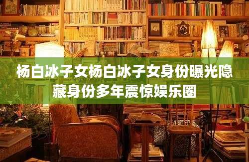 杨白冰子女杨白冰子女身份曝光隐藏身份多年震惊娱乐圈