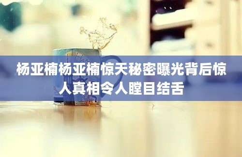 杨亚楠杨亚楠惊天秘密曝光背后惊人真相令人瞠目结舌