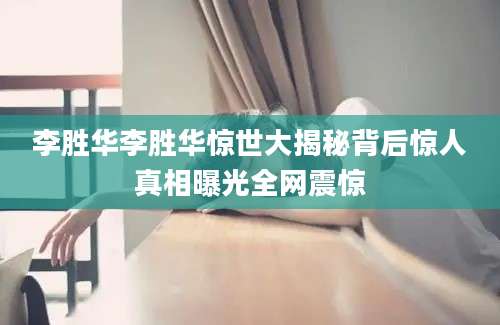 李胜华李胜华惊世大揭秘背后惊人真相曝光全网震惊
