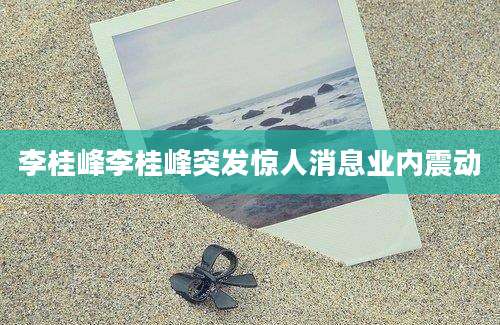 李桂峰李桂峰突发惊人消息业内震动