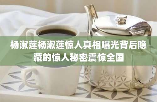 杨淑莲杨淑莲惊人真相曝光背后隐藏的惊人秘密震惊全国