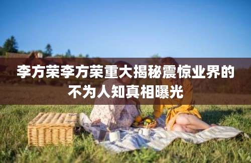 李方荣李方荣重大揭秘震惊业界的不为人知真相曝光