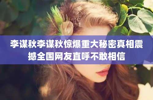 李谋秋李谋秋惊爆重大秘密真相震撼全国网友直呼不敢相信