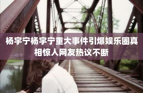 杨宇宁杨宇宁重大事件引爆娱乐圈真相惊人网友热议不断