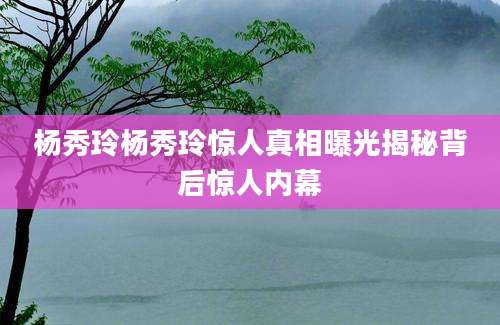 杨秀玲杨秀玲惊人真相曝光揭秘背后惊人内幕