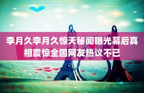 李月久李月久惊天秘闻曝光幕后真相震惊全国网友热议不已