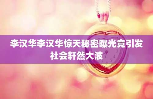 李汉华李汉华惊天秘密曝光竟引发社会轩然大波