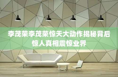 李茂荣李茂荣惊天大动作揭秘背后惊人真相震惊业界