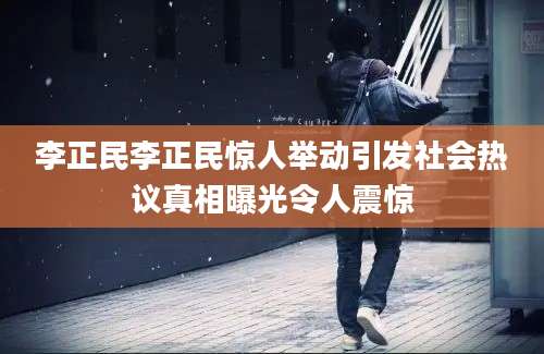李正民李正民惊人举动引发社会热议真相曝光令人震惊