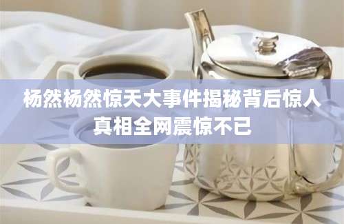 杨然杨然惊天大事件揭秘背后惊人真相全网震惊不已
