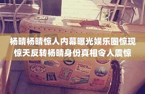 杨晴杨晴惊人内幕曝光娱乐圈惊现惊天反转杨晴身份真相令人震惊