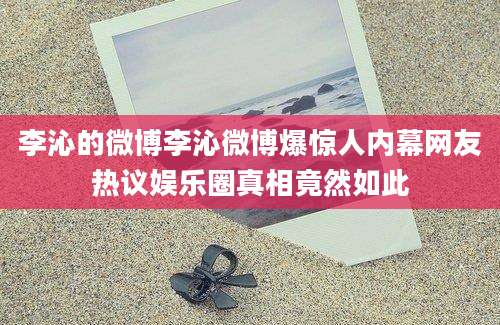 李沁的微博李沁微博爆惊人内幕网友热议娱乐圈真相竟然如此