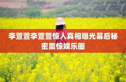李萱萱李萱萱惊人真相曝光幕后秘密震惊娱乐圈