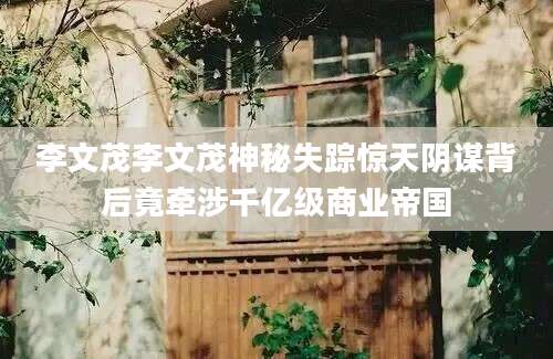 李文茂李文茂神秘失踪惊天阴谋背后竟牵涉千亿级商业帝国