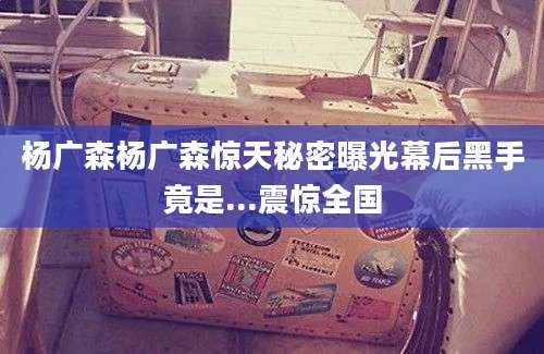 杨广森杨广森惊天秘密曝光幕后黑手竟是...震惊全国