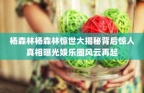 杨森林杨森林惊世大揭秘背后惊人真相曝光娱乐圈风云再起