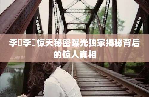 李珪李珪惊天秘密曝光独家揭秘背后的惊人真相