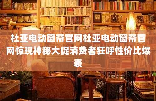 杜亚电动窗帘官网杜亚电动窗帘官网惊现神秘大促消费者狂呼性价比爆表