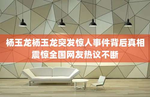 杨玉龙杨玉龙突发惊人事件背后真相震惊全国网友热议不断