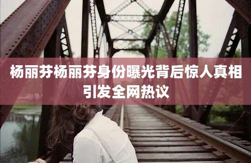 杨丽芬杨丽芬身份曝光背后惊人真相引发全网热议