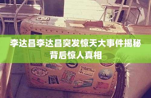 李达昌李达昌突发惊天大事件揭秘背后惊人真相